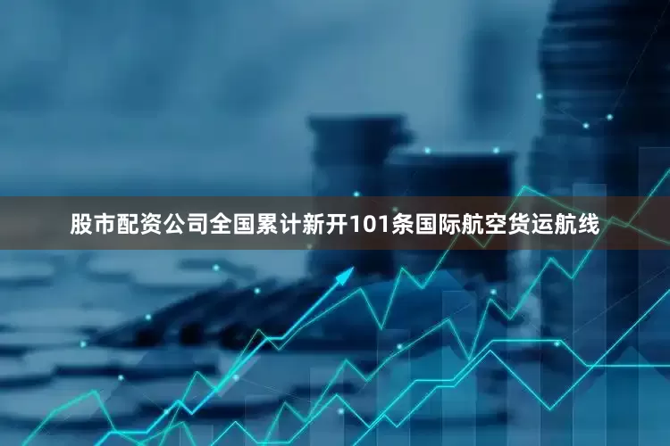 股市配资公司全国累计新开101条国际航空货运航线