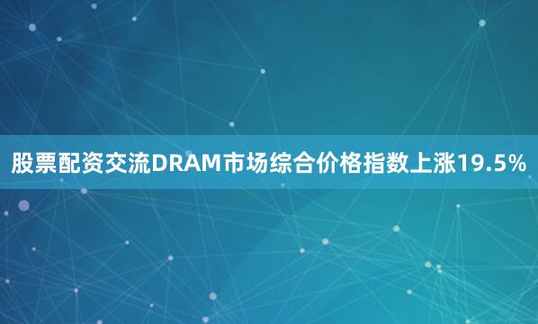 股票配资交流DRAM市场综合价格指数上涨19.5%