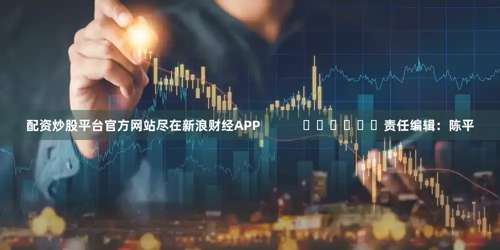 配资炒股平台官方网站尽在新浪财经APP            						责任编辑：陈平