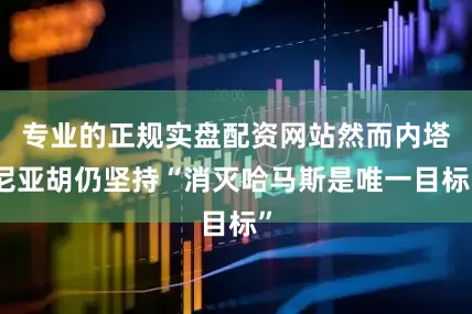 专业的正规实盘配资网站然而内塔尼亚胡仍坚持“消灭哈马斯是唯一目标”