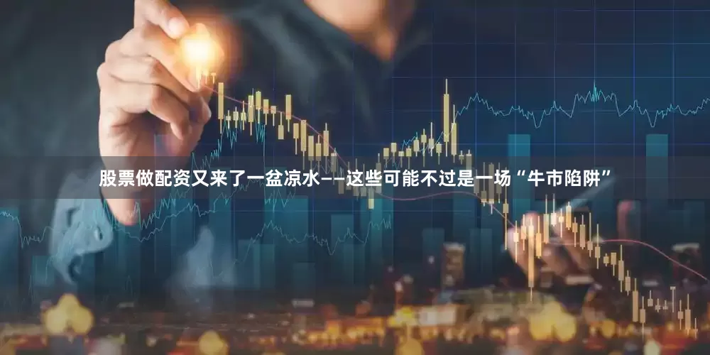 股票做配资又来了一盆凉水——这些可能不过是一场“牛市陷阱”